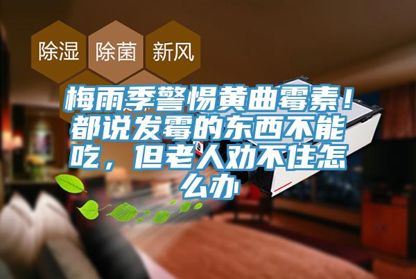 梅雨季警惕黃曲霉素！都說發(fā)霉的東西不能吃，但老人勸不住怎么辦