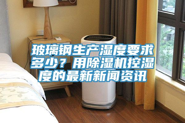 玻璃鋼生產(chǎn)濕度要求多少？用除濕機(jī)控濕度的最新新聞資訊
