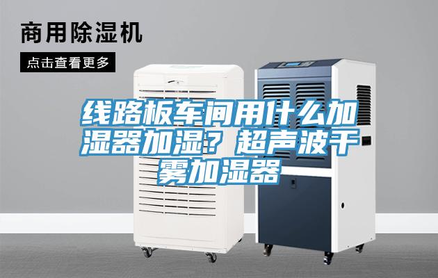 線路板車間用什么加濕器加濕？超聲波干霧加濕器