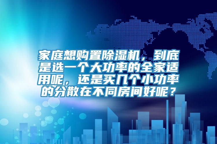 家庭想購置除濕機(jī)，到底是選一個(gè)大功率的全家適用呢，還是買幾個(gè)小功率的分散在不同房間好呢？
