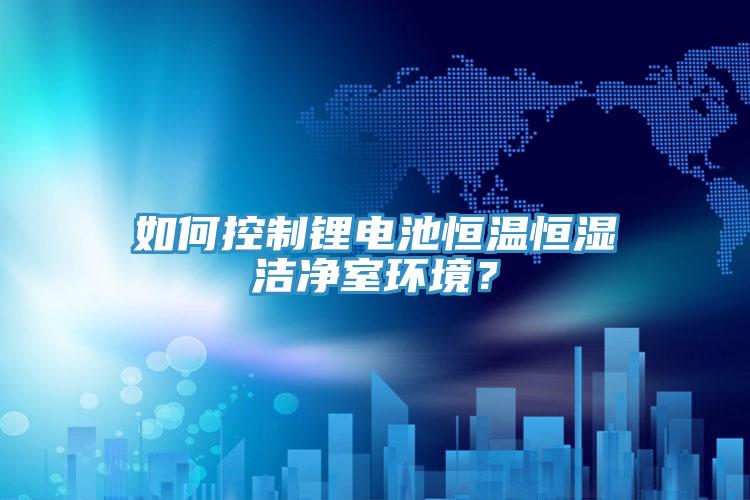 如何控制鋰電池恒溫恒濕潔凈室環(huán)境？